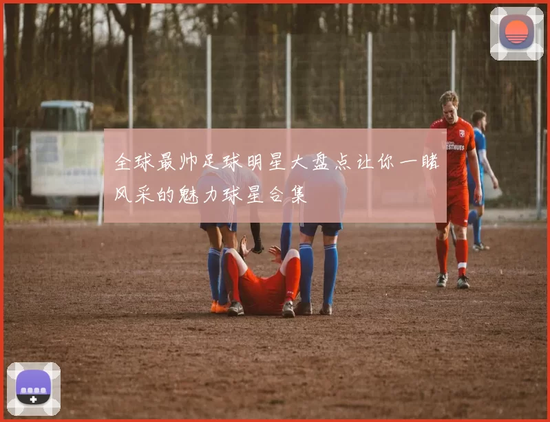 全球最帅足球明星大盘点让你一睹风采的魅力球星合集