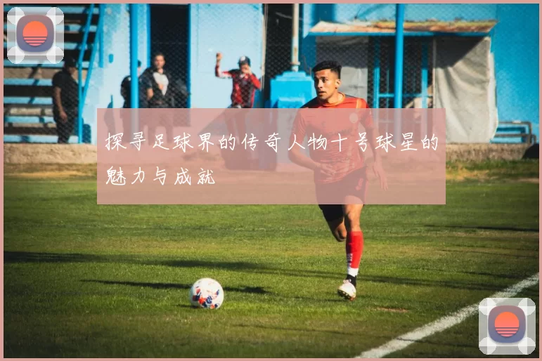 探寻足球界的传奇人物十号球星的魅力与成就
