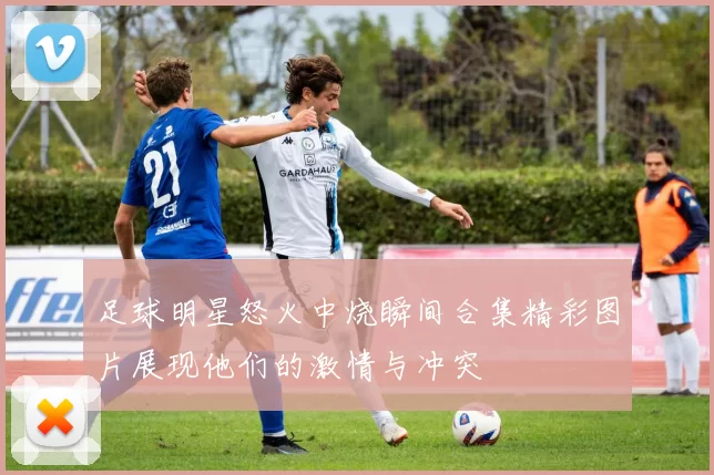 足球明星怒火中烧瞬间合集精彩图片展现他们的激情与冲突
