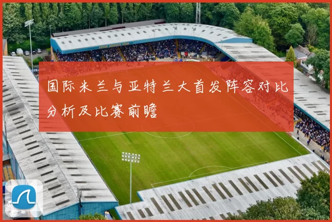 国际米兰与亚特兰大首发阵容对比分析及比赛前瞻