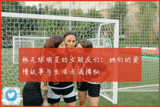 韩足球明星的女朋友们：她们的爱情故事与生活点滴揭秘