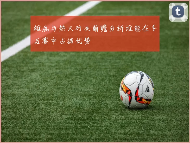 雄鹿与热火对决前瞻分析谁能在季后赛中占据优势
