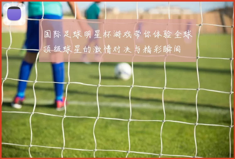 国际足球明星杯游戏带你体验全球顶级球星的激情对决与精彩瞬间