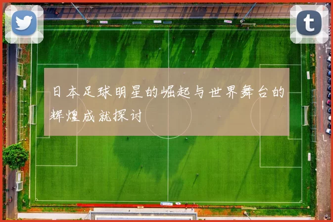 日本足球明星的崛起与世界舞台的辉煌成就探讨