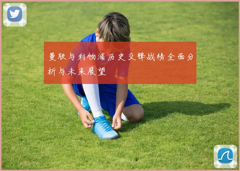曼联与利物浦历史交锋战绩全面分析与未来展望