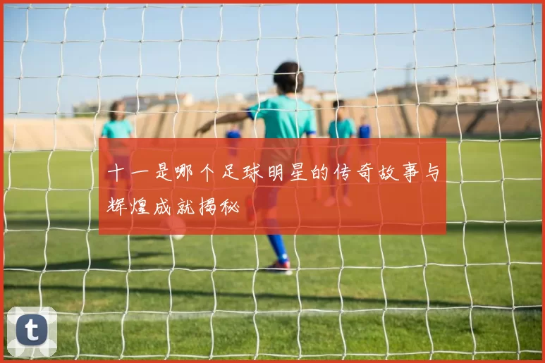 十一是哪个足球明星的传奇故事与辉煌成就揭秘