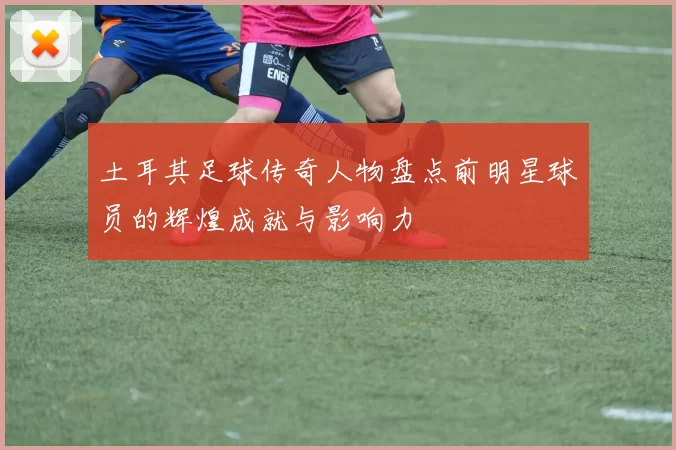 土耳其足球传奇人物盘点前明星球员的辉煌成就与影响力
