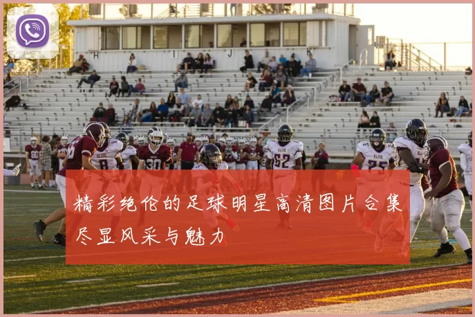 精彩绝伦的足球明星高清图片合集尽显风采与魅力