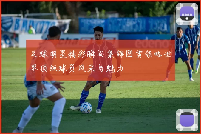 足球明星精彩瞬间集锦图赏领略世界顶级球员风采与魅力