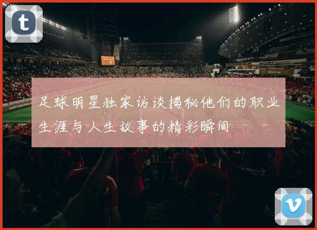 足球明星独家访谈揭秘他们的职业生涯与人生故事的精彩瞬间