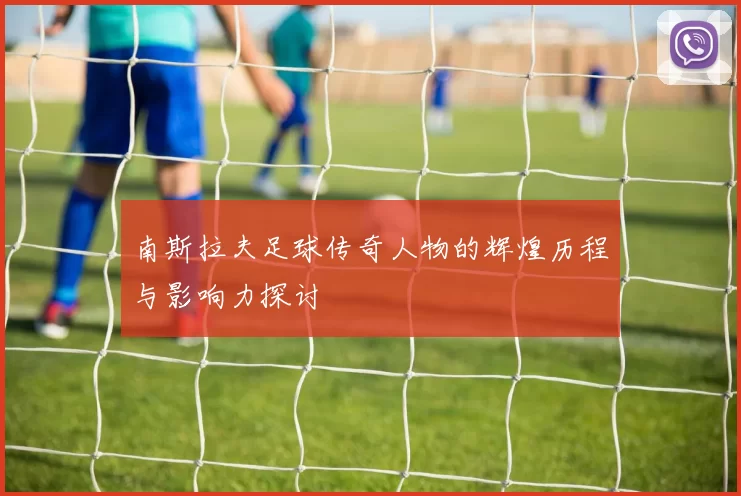 南斯拉夫足球传奇人物的辉煌历程与影响力探讨
