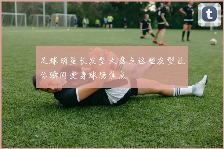 足球明星长发型大盘点这些发型让你瞬间变身球场焦点