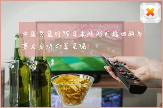 中国男篮对阵日本精彩直播回顾与赛后分析全景呈现