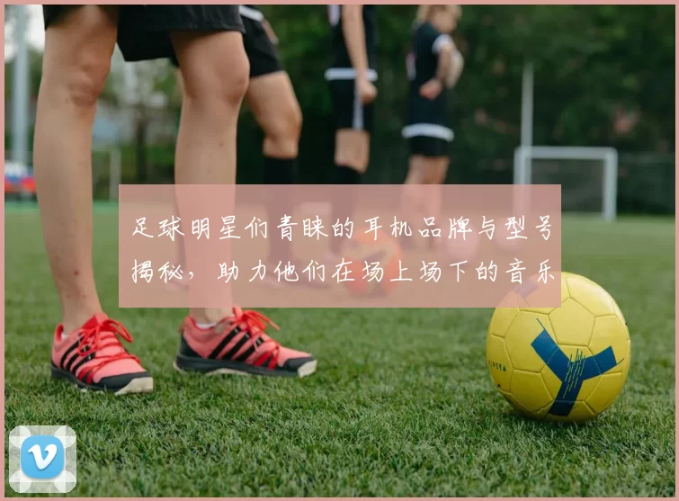 足球明星们青睐的耳机品牌与型号揭秘，助力他们在场上场下的音乐享受