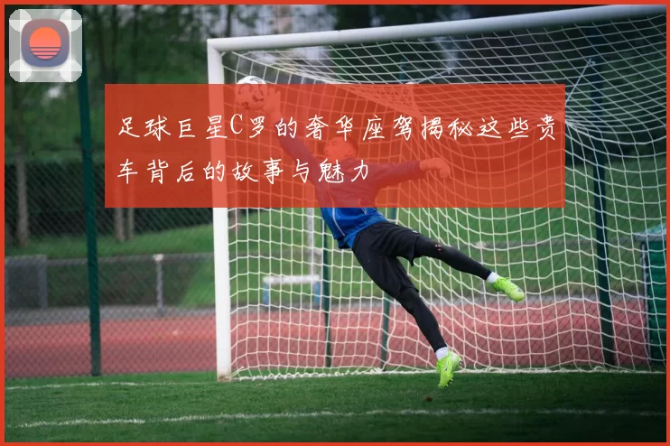 足球巨星C罗的奢华座驾揭秘这些贵车背后的故事与魅力