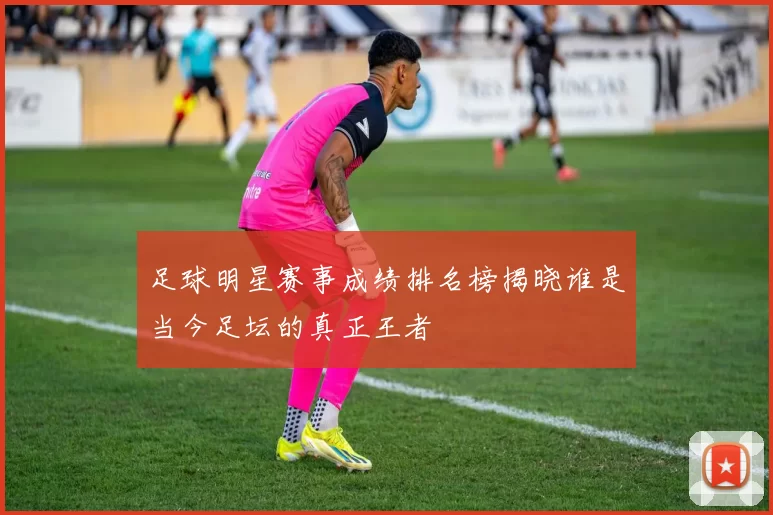 足球明星赛事成绩排名榜揭晓谁是当今足坛的真正王者