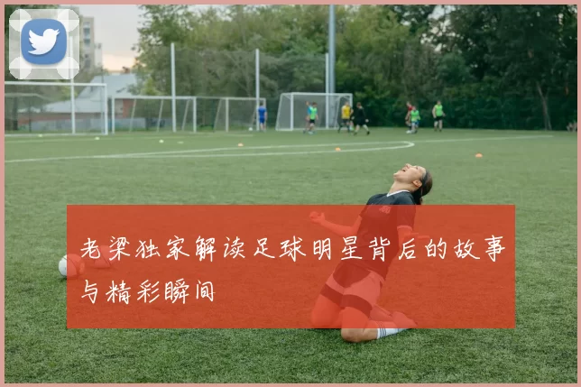 老梁独家解读足球明星背后的故事与精彩瞬间