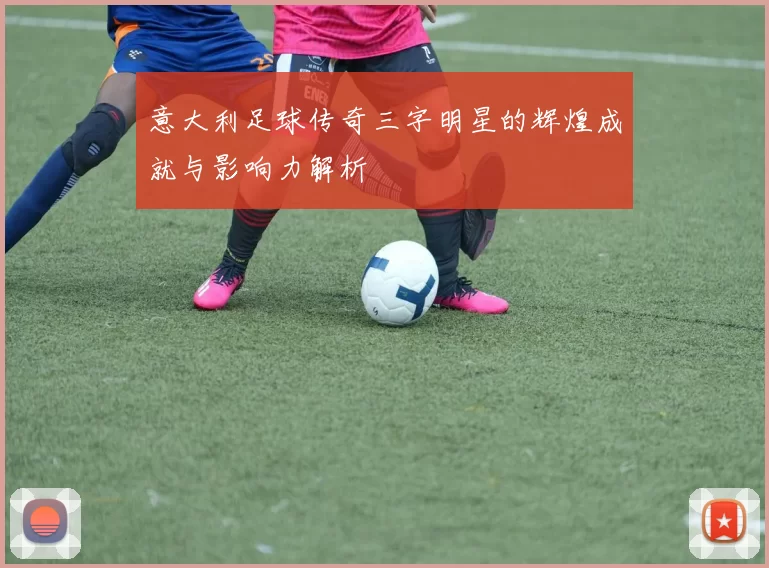 意大利足球传奇三字明星的辉煌成就与影响力解析