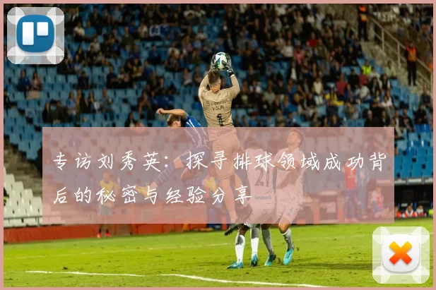 专访刘秀英：探寻排球领域成功背后的秘密与经验分享