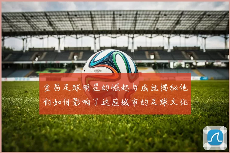 金昌足球明星的崛起与成就揭秘他们如何影响了这座城市的足球文化
