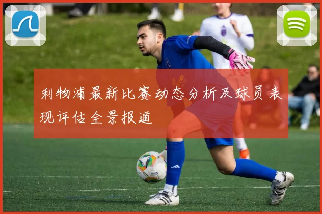利物浦最新比赛动态分析及球员表现评估全景报道