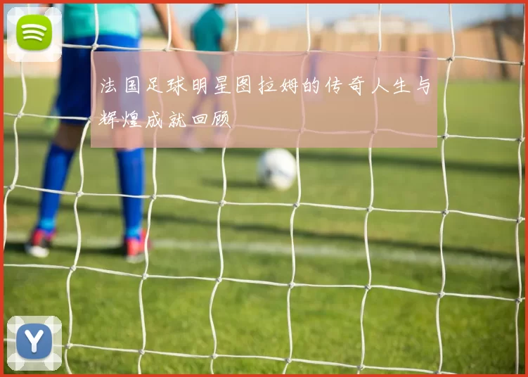 法国足球明星图拉姆的传奇人生与辉煌成就回顾