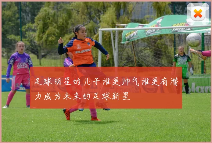 足球明星的儿子谁更帅气谁更有潜力成为未来的足球新星