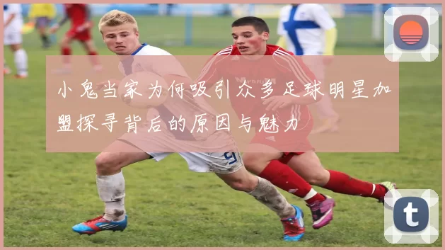 小鬼当家为何吸引众多足球明星加盟探寻背后的原因与魅力