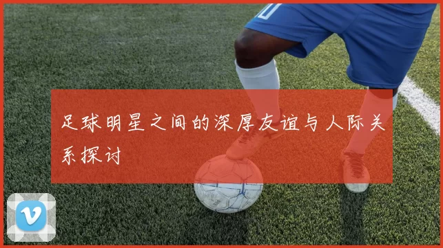 足球明星之间的深厚友谊与人际关系探讨