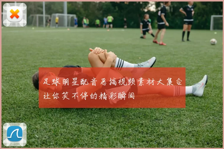 足球明星配音恶搞视频素材大集合让你笑不停的精彩瞬间