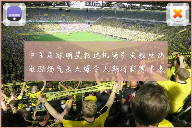 中国足球明星抵达机场引发粉丝热潮现场气氛火爆令人期待新赛季表现