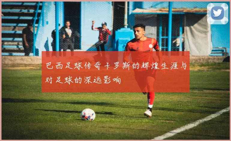 巴西足球传奇卡罗斯的辉煌生涯与对足球的深远影响