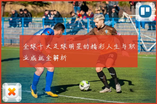 全球十大足球明星的精彩人生与职业成就全解析