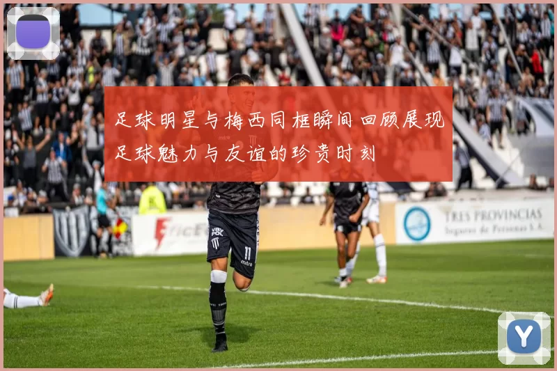 足球明星与梅西同框瞬间回顾展现足球魅力与友谊的珍贵时刻