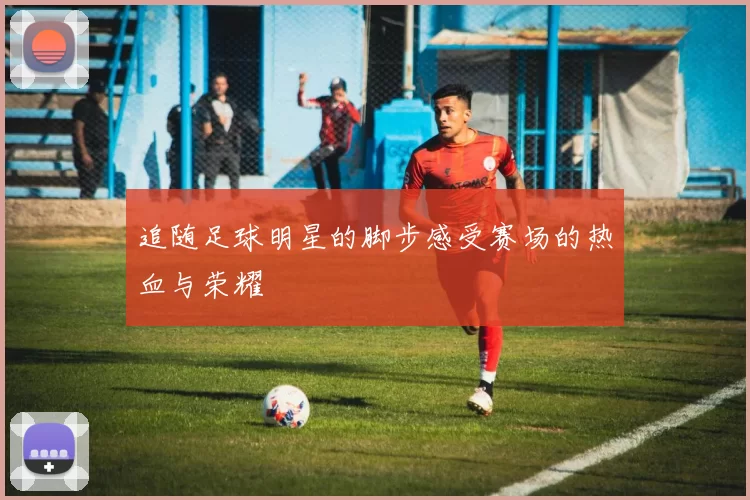 追随足球明星的脚步感受赛场的热血与荣耀