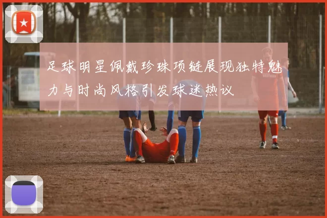 足球明星佩戴珍珠项链展现独特魅力与时尚风格引发球迷热议
