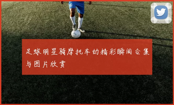 足球明星骑摩托车的精彩瞬间合集与图片欣赏