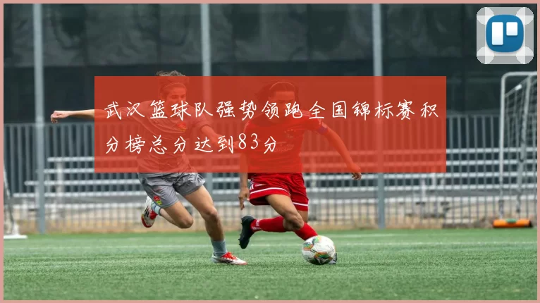 武汉篮球队强势领跑全国锦标赛积分榜总分达到83分