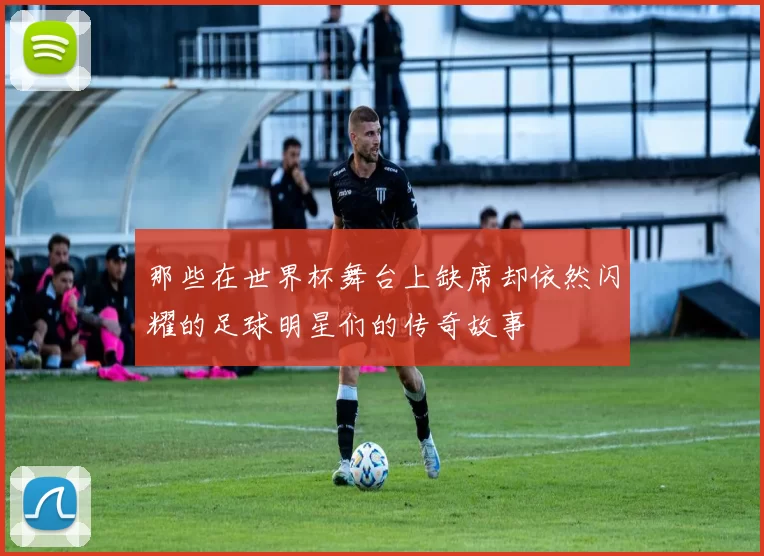 那些在世界杯舞台上缺席却依然闪耀的足球明星们的传奇故事