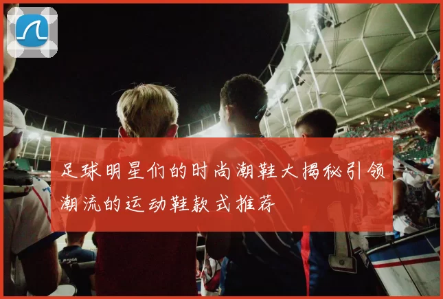 足球明星们的时尚潮鞋大揭秘引领潮流的运动鞋款式推荐