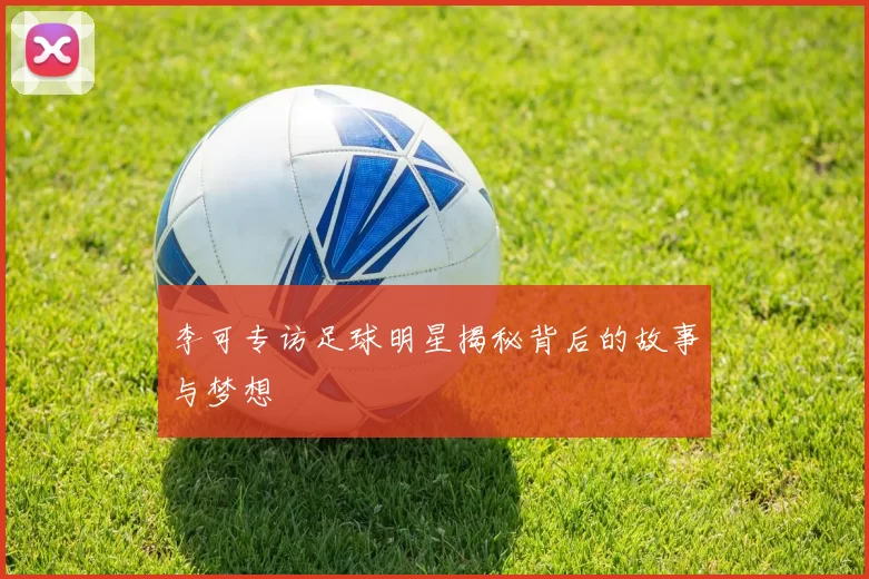 李可专访足球明星揭秘背后的故事与梦想