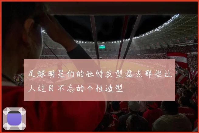 足球明星们的独特发型盘点那些让人过目不忘的个性造型