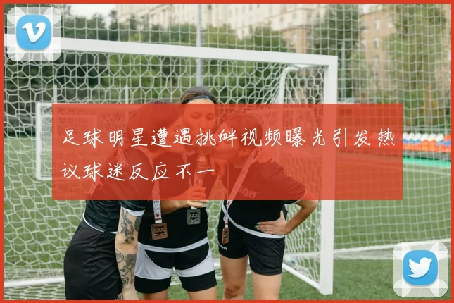 足球明星遭遇挑衅视频曝光引发热议球迷反应不一