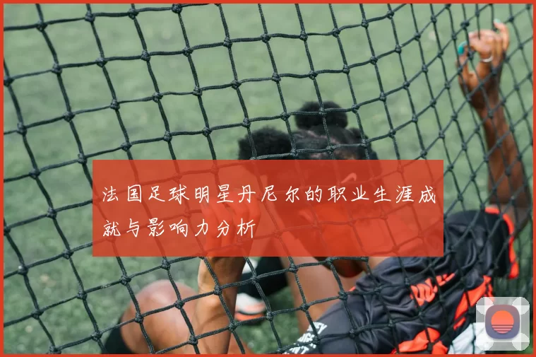 法国足球明星丹尼尔的职业生涯成就与影响力分析