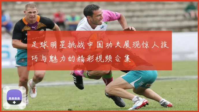 足球明星挑战中国功夫展现惊人技巧与魅力的精彩视频合集