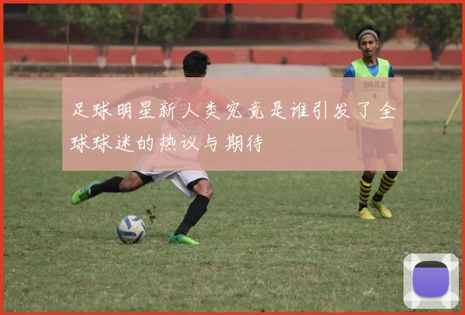 足球明星新人类究竟是谁引发了全球球迷的热议与期待