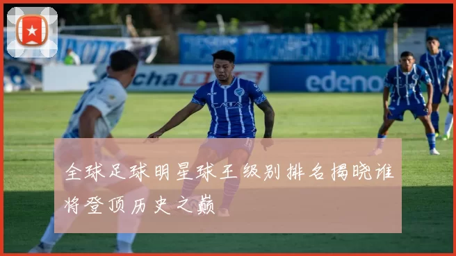 全球足球明星球王级别排名揭晓谁将登顶历史之巅