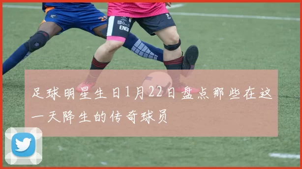 足球明星生日1月22日盘点那些在这一天降生的传奇球员