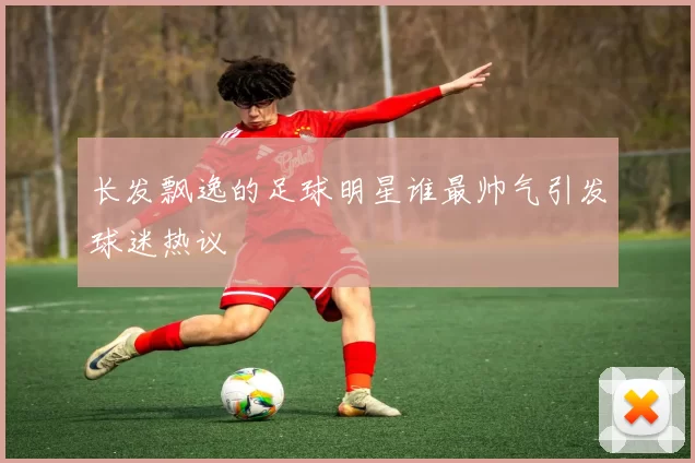 长发飘逸的足球明星谁最帅气引发球迷热议