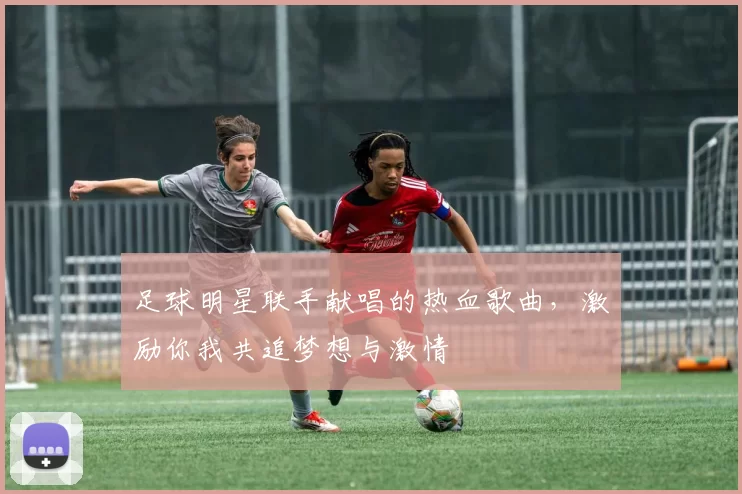 足球明星联手献唱的热血歌曲，激励你我共追梦想与激情